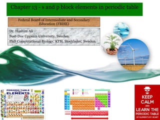 Chapter 13 - s and p block elements in periodic table
Dr. Hashim Ali
Post-Doc Uppsala University, Sweden.
PhD Computational Biology, KTH, Stockholm, Sweden.
Federal Board of Intermediate and Secondary
Education (FBISE)
 