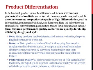 Product Differentiation
To be branded, products must be differentiated. At one extreme are
products that allow little variation: kitchenware, medicines, and steel. At
the other extreme are products capable of high differentiation, such as
automobiles, commercial buildings, and furniture. Here the seller faces an
abundance of differentiation possibilities. Means for differentiation include
form, features, performance quality, conformance quality, durability,
reliability, design, and style.
• Form Many products can be differentiated in form—the size, shape, or
physical structure of a product.
• Features Most products can be offered with varying features that
supplement their basic function. A company can identify and select
appropriate new features by surveying recent buyers and then
calculating customer value versus company cost for each potential
feature.
• Performance Quality Most products occupy one of four performance
levels: low, average, high, or superior. Performance quality is the level at
which the product’s primary characteristics operate.
 