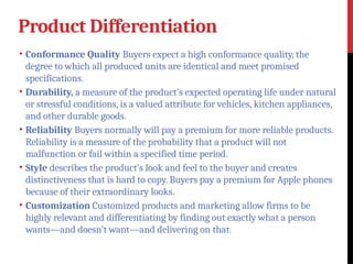 Product Differentiation
• Conformance Quality Buyers expect a high conformance quality, the
degree to which all produced units are identical and meet promised
specifications.
• Durability, a measure of the product’s expected operating life under natural
or stressful conditions, is a valued attribute for vehicles, kitchen appliances,
and other durable goods.
• Reliability Buyers normally will pay a premium for more reliable products.
Reliability is a measure of the probability that a product will not
malfunction or fail within a specified time period.
• Style describes the product’s look and feel to the buyer and creates
distinctiveness that is hard to copy. Buyers pay a premium for Apple phones
because of their extraordinary looks.
• Customization Customized products and marketing allow firms to be
highly relevant and differentiating by finding out exactly what a person
wants—and doesn’t want—and delivering on that.
 