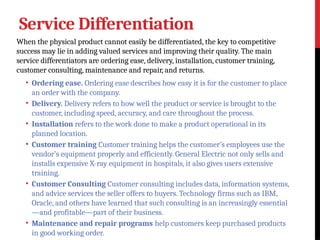 Service Differentiation
When the physical product cannot easily be differentiated, the key to competitive
success may lie in adding valued services and improving their quality. The main
service differentiators are ordering ease, delivery, installation, customer training,
customer consulting, maintenance and repair, and returns.
• Ordering ease. Ordering ease describes how easy it is for the customer to place
an order with the company.
• Delivery. Delivery refers to how well the product or service is brought to the
customer, including speed, accuracy, and care throughout the process.
• Installation refers to the work done to make a product operational in its
planned location.
• Customer training Customer training helps the customer’s employees use the
vendor’s equipment properly and efficiently. General Electric not only sells and
installs expensive X-ray equipment in hospitals, it also gives users extensive
training.
• Customer Consulting Customer consulting includes data, information systems,
and advice services the seller offers to buyers. Technology firms such as IBM,
Oracle, and others have learned that such consulting is an increasingly essential
—and profitable—part of their business.
• Maintenance and repair programs help customers keep purchased products
in good working order.
 