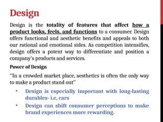 Design
Design is the totality of features that affect how a
product looks, feels, and functions to a consumer. Design
offers functional and aesthetic benefits and appeals to both
our rational and emotional sides. As competition intensifies,
design offers a potent way to differentiate and position a
company’s products and services.
Power of Design
‘’In a crowded market place, aesthetics is often the only way
to make a product stand out’’
• Design is especially important with long-lasting
durables- i.e, cars
• Design can shift consumer perceptions to make
brand experiences more rewarding.
 