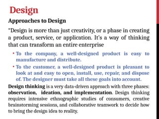 Design
Approaches to Design
“Design is more than just creativity, or a phase in creating
a product, service, or application. It’s a way of thinking
that can transform an entire enterprise
• To the company, a well-designed product is easy to
manufacture and distribute.
• To the customer, a well-designed product is pleasant to
look at and easy to open, install, use, repair, and dispose
of. The designer must take all these goals into account.
Design thinking is a very data-driven approach with three phases:
observation, ideation, and implementation. Design thinking
requires intensive ethnographic studies of consumers, creative
brainstorming sessions, and collaborative teamwork to decide how
to bring the design idea to reality.
 