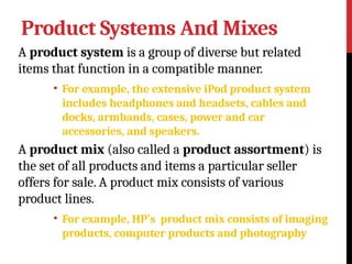Product Systems And Mixes
A product system is a group of diverse but related
items that function in a compatible manner.
• For example, the extensive iPod product system
includes headphones and headsets, cables and
docks, armbands, cases, power and car
accessories, and speakers.
A product mix (also called a product assortment) is
the set of all products and items a particular seller
offers for sale. A product mix consists of various
product lines.
• For example, HP’s product mix consists of imaging
products, computer products and photography
 
