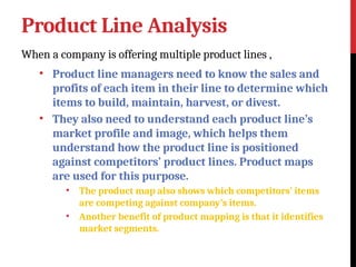 Product Line Analysis
When a company is offering multiple product lines ,
• Product line managers need to know the sales and
profits of each item in their line to determine which
items to build, maintain, harvest, or divest.
• They also need to understand each product line’s
market profile and image, which helps them
understand how the product line is positioned
against competitors’ product lines. Product maps
are used for this purpose.
• The product map also shows which competitors’ items
are competing against company’s items.
• Another benefit of product mapping is that it identifies
market segments.
 