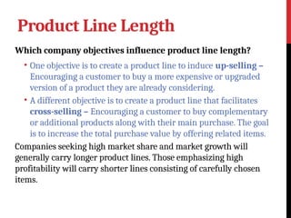 Product Line Length
Which company objectives influence product line length?
• One objective is to create a product line to induce up-selling –
Encouraging a customer to buy a more expensive or upgraded
version of a product they are already considering.
• A different objective is to create a product line that facilitates
cross-selling – Encouraging a customer to buy complementary
or additional products along with their main purchase. The goal
is to increase the total purchase value by offering related items.
Companies seeking high market share and market growth will
generally carry longer product lines. Those emphasizing high
profitability will carry shorter lines consisting of carefully chosen
items.
 