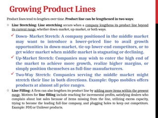 Growing Product Lines
Product lines tend to lengthen over time. Product line can be lengthened in two ways:
o Line Stretching: Line stretching occurs when a company lengthens its product line beyond
its current range, whether down-market, up-market, or both ways.
 Down- Market Stretch: A company positioned in the middle market
may want to introduce a lower-priced line to avail growth
opportunities in down-market, tie-up lower-end competitors, or to
get wider market when middle market is stagnating or declining.
 Up-Market Stretch: Companies may wish to enter the high end of
the market to achieve more growth, realize higher margins, or
simply position themselves as full-line manufacturers.
 Two-Way Stretch: Companies serving the middle market might
stretch their line in both directions. Example: Oppo mobiles offers
products at almost all price ranges.
o Line Filling: A firm can also lengthen its product line by adding more items within the present
range. Motives for line filling include reaching for incremental profits, satisfying dealers who
complain about lost sales because of items missing from the line, utilizing excess capacity,
trying to become the leading full-line company, and plugging holes to keep out competitors.
Example: P&G or Unilever products.
 