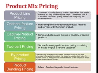 Product Mix Pricing
• Companies normally develop product lines rather than single
products, so they introduce price steps. The seller’s task is
to establish perceived quality differences that justify the
price differences.
Product Line
Pricing
• Many companies offer optional products, features,
and services with their main product.
Optional-feature
Pricing
• Some products require the use of ancillary or captive
products.
Captive-Product
Pricing
• Service firms engage in two-part pricing, consisting
of a fixed fee plus a variable usage fee.
Two-part Pricing
•The production of certain goods—meats, petroleum products, and other
chemicals—often yields by-products that should be priced on their value. Any
income earned on the by-products will make it easier for the company to charge
a lower price on its main product
By-product
Pricing
• Sellers often bundle products and features
Product
Bundling Pricing
 
