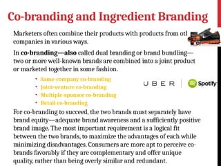 Co-branding and Ingredient Branding
Marketers often combine their products with products from other
companies in various ways.
In co-branding—also called dual branding or brand bundling—
two or more well-known brands are combined into a joint product
or marketed together in some fashion.
• Same-company co-branding
• Joint-venture co-branding
• Multiple-sponsor co-branding
• Retail co-branding
For co-branding to succeed, the two brands must separately have
brand equity—adequate brand awareness and a sufficiently positive
brand image. The most important requirement is a logical fit
between the two brands, to maximize the advantages of each while
minimizing disadvantages. Consumers are more apt to perceive co-
brands favorably if they are complementary and offer unique
quality, rather than being overly similar and redundant.
 