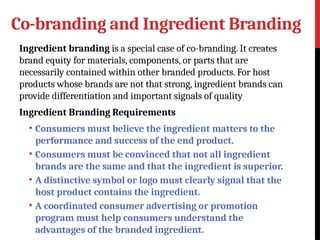 Co-branding and Ingredient Branding
Ingredient branding is a special case of co-branding. It creates
brand equity for materials, components, or parts that are
necessarily contained within other branded products. For host
products whose brands are not that strong, ingredient brands can
provide differentiation and important signals of quality
Ingredient Branding Requirements
• Consumers must believe the ingredient matters to the
performance and success of the end product.
• Consumers must be convinced that not all ingredient
brands are the same and that the ingredient is superior.
• A distinctive symbol or logo must clearly signal that the
host product contains the ingredient.
• A coordinated consumer advertising or promotion
program must help consumers understand the
advantages of the branded ingredient.
 