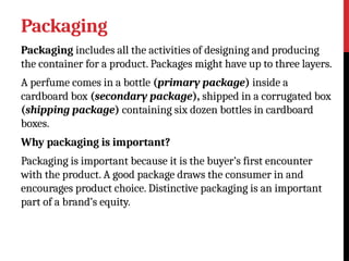 Packaging
Packaging includes all the activities of designing and producing
the container for a product. Packages might have up to three layers.
A perfume comes in a bottle (primary package) inside a
cardboard box (secondary package), shipped in a corrugated box
(shipping package) containing six dozen bottles in cardboard
boxes.
Why packaging is important?
Packaging is important because it is the buyer’s first encounter
with the product. A good package draws the consumer in and
encourages product choice. Distinctive packaging is an important
part of a brand’s equity.
 