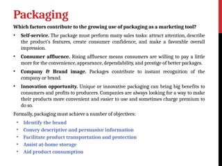 Packaging
Which factors contribute to the growing use of packaging as a marketing tool?
• Self-service. The package must perform many sales tasks: attract attention, describe
the product’s features, create consumer confidence, and make a favorable overall
impression.
• Consumer affluence. Rising affluence means consumers are willing to pay a little
more for the convenience, appearance, dependability, and prestige of better packages.
• Company & Brand image. Packages contribute to instant recognition of the
company or brand.
• Innovation opportunity. Unique or innovative packaging can bring big benefits to
consumers and profits to producers. Companies are always looking for a way to make
their products more convenient and easier to use and sometimes charge premium to
do so.
Formally, packaging must achieve a number of objectives:
• Identify the brand
• Convey descriptive and persuasive information
• Facilitate product transportation and protection
• Assist at-home storage
• Aid product consumption
 
