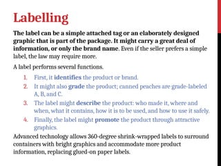 Labelling
The label can be a simple attached tag or an elaborately designed
graphic that is part of the package. It might carry a great deal of
information, or only the brand name. Even if the seller prefers a simple
label, the law may require more.
A label performs several functions.
1. First, it identifies the product or brand.
2. It might also grade the product; canned peaches are grade-labeled
A, B, and C.
3. The label might describe the product: who made it, where and
when, what it contains, how it is to be used, and how to use it safely.
4. Finally, the label might promote the product through attractive
graphics.
Advanced technology allows 360-degree shrink-wrapped labels to surround
containers with bright graphics and accommodate more product
information, replacing glued-on paper labels.
 