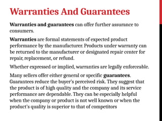 Warranties And Guarantees
Warranties and guarantees can offer further assurance to
consumers.
Warranties are formal statements of expected product
performance by the manufacturer. Products under warranty can
be returned to the manufacturer or designated repair center for
repair, replacement, or refund.
Whether expressed or implied, warranties are legally enforceable.
Many sellers offer either general or specific guarantees.
Guarantees reduce the buyer’s perceived risk. They suggest that
the product is of high quality and the company and its service
performance are dependable. They can be especially helpful
when the company or product is not well known or when the
product’s quality is superior to that of competitors
 