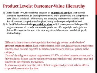 Product Levels: Customer-Value Hierarchy
4) At the fourth level, the marketer prepares an augmented product that exceeds
customer expectations. In developed countries, brand positioning and competition
take place at this level. In developing and emerging markets such as India and
Brazil, however, competition takes place mostly at the expected product level.
5) At the fifth level stands the potential product, which encompasses all the possible
augmentations and transformations the product or offering might undergo in the
future. Here companies search for new ways to satisfy customers and distinguish
their offering.
Differentiation arises and competition increasingly occurs on the basis of
product augmentation. Each augmentation adds cost, however, and augmented
benefits soon become expected benefits and necessary points-of-parity in the
category.
If today’s hotel guests expect large-screen HD TVs, wireless Internet access, and a
fully equipped fitness center, competitors must search for still other features and
benefits to differentiate themselves.
As some companies raise the price of their augmented product, others offer a
stripped-down version for less.
 
