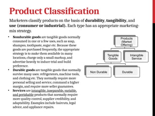 Product Classification
Marketers classify products on the basis of durability, tangibility, and
use (consumer or industrial). Each type has an appropriate marketing-
mix strategy.
• Nondurable goods are tangible goods normally
consumed in one or a few uses, such as soap,
shampoo, toothpaste, sugar etc. Because these
goods are purchased frequently, the appropriate
strategy is to make them available in many
locations, charge only a small markup, and
advertise heavily to induce trial and build
preference.
• Durable goods are tangible goods that normally
survive many uses: refrigerators, machine tools,
and clothing etc. They normally require more
personal selling and service, command a higher
margin, and require more seller guarantees.
• Services are intangible, inseparable, variable,
and perishable products that normally require
more quality control, supplier credibility, and
adaptability. Examples include haircuts, legal
advice, and appliance repairs.
Products
(Market
Offering)
Tangible
Goods
Non Durable Durable
Intangible
Service
 