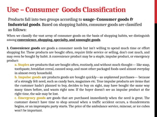 Use – Consumer Goods Classification
Products fall into two groups according to usage- Consumer goods &
Industrial goods. Based on shopping habits, consumer goods are classified
as follows:
When we classify the vast array of consumer goods on the basis of shopping habits, we distinguish
among convenience, shopping, specialty, and unsought goods.
1. Convenience goods are goods a consumer needs but isn’t willing to spend much time or effort
shopping for. These products are bought often, require little service or selling, don’t cost much, and
may even be bought by habit. A convenience product may be a staple, impulse product, or emergency
product:
a. Staples are products that are bought often, routinely, and without much thought— like soap,
toothpaste, breakfast cereal, canned soup, and most other packaged foods used almost everyday
in almost every household.
b. Impulse goods are products goods are bought quickly—as unplanned purchases— because
of a strongly felt need, such as candy bars, magazines etc. True impulse products are items that
the customer hadn’t planned to buy, decides to buy on sight, may have bought the same way
many times before, and wants right now. If the buyer doesn’t see an impulse product at the
right time, the sale may be lost.
c. Emergency goods are goods that are purchased immediately when the need is great. The
customer doesn’t have time to shop around when a traffic accident occurs, a thunderstorm
begins, or an impromptu party starts. The price of the ambulance service, raincoat, or ice cubes
won’t be important.
 