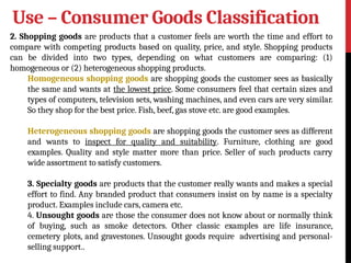 Use – Consumer Goods Classification
2. Shopping goods are products that a customer feels are worth the time and effort to
compare with competing products based on quality, price, and style. Shopping products
can be divided into two types, depending on what customers are comparing: (1)
homogeneous or (2) heterogeneous shopping products.
Homogeneous shopping goods are shopping goods the customer sees as basically
the same and wants at the lowest price. Some consumers feel that certain sizes and
types of computers, television sets, washing machines, and even cars are very similar.
So they shop for the best price. Fish, beef, gas stove etc. are good examples.
Heterogeneous shopping goods are shopping goods the customer sees as different
and wants to inspect for quality and suitability. Furniture, clothing are good
examples. Quality and style matter more than price. Seller of such products carry
wide assortment to satisfy customers.
3. Specialty goods are products that the customer really wants and makes a special
effort to find. Any branded product that consumers insist on by name is a specialty
product. Examples include cars, camera etc.
4. Unsought goods are those the consumer does not know about or normally think
of buying, such as smoke detectors. Other classic examples are life insurance,
cemetery plots, and gravestones. Unsought goods require advertising and personal-
selling support..
 