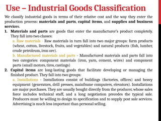 Use – Industrial Goods Classification
We classify industrial goods in terms of their relative cost and the way they enter the
production process: materials and parts, capital items, and supplies and business
services.
1. Materials and parts are goods that enter the manufacturer’s product completely.
They fall into two classes:
a. Raw materials - Raw materials in turn fall into two major groups: farm products
(wheat, cotton, livestock, fruits, and vegetables) and natural products (fish, lumber,
crude petroleum, iron ore).
b. Manufactured materials and parts - Manufactured materials and parts fall into
two categories: component materials (iron, yarn, cement, wires) and component
parts (small motors, tires, castings)
2. Capital items are long-lasting goods that facilitate developing or managing the
finished product. They fall into two groups:
a. Installations - Installations consist of buildings (factories, offices) and heavy
equipment (generators, drill presses, mainframe computers, elevators). Installations
are major purchases. They are usually bought directly from the producer, whose sales
force includes technical staff, and a long negotiation precedes the typical sale.
Producers must be willing to design to specification and to supply post sale services.
Advertising is much less important than personal selling.
 
