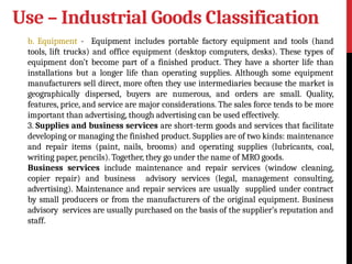 Use – Industrial Goods Classification
b. Equipment - Equipment includes portable factory equipment and tools (hand
tools, lift trucks) and office equipment (desktop computers, desks). These types of
equipment don’t become part of a finished product. They have a shorter life than
installations but a longer life than operating supplies. Although some equipment
manufacturers sell direct, more often they use intermediaries because the market is
geographically dispersed, buyers are numerous, and orders are small. Quality,
features, price, and service are major considerations. The sales force tends to be more
important than advertising, though advertising can be used effectively.
3. Supplies and business services are short-term goods and services that facilitate
developing or managing the finished product. Supplies are of two kinds: maintenance
and repair items (paint, nails, brooms) and operating supplies (lubricants, coal,
writing paper, pencils). Together, they go under the name of MRO goods.
Business services include maintenance and repair services (window cleaning,
copier repair) and business advisory services (legal, management consulting,
advertising). Maintenance and repair services are usually supplied under contract
by small producers or from the manufacturers of the original equipment. Business
advisory services are usually purchased on the basis of the supplier’s reputation and
staff.
 