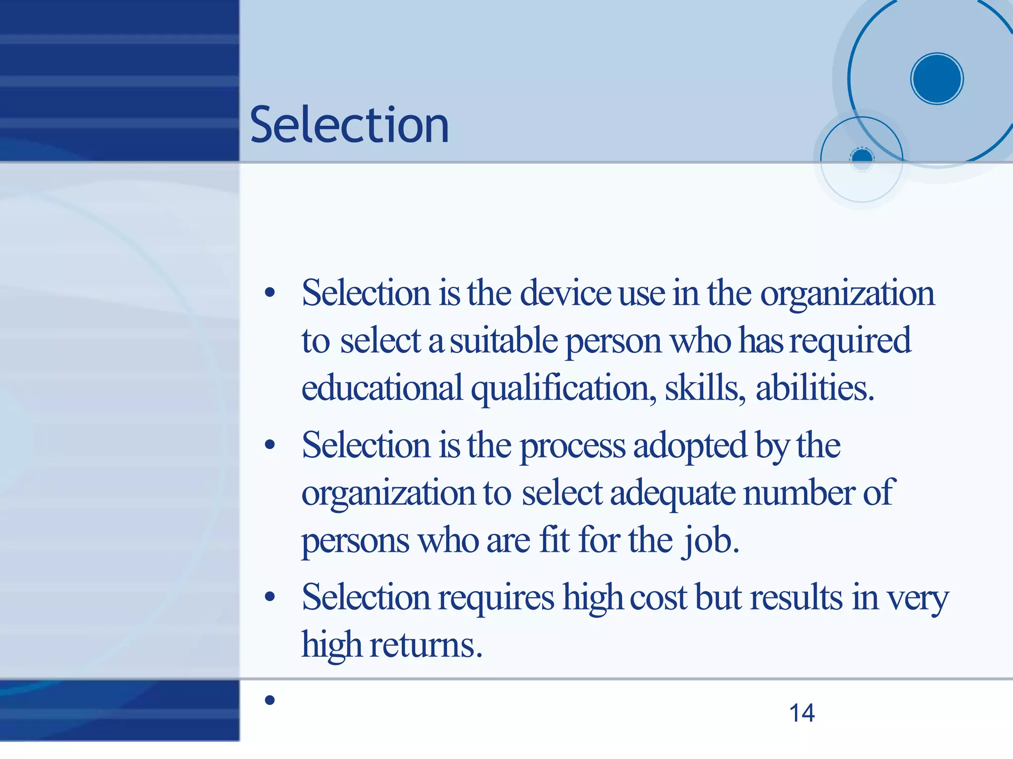 Selection
• Selection isthe deviceusein the organization
to select asuitable person whohasrequired
educational qualification, skills, abilities.
• Selection isthe processadopted bythe
organizationto select adequate number of
persons whoare fit for the job.
• Selection requires highcost but results in very
highreturns.
• 14
 