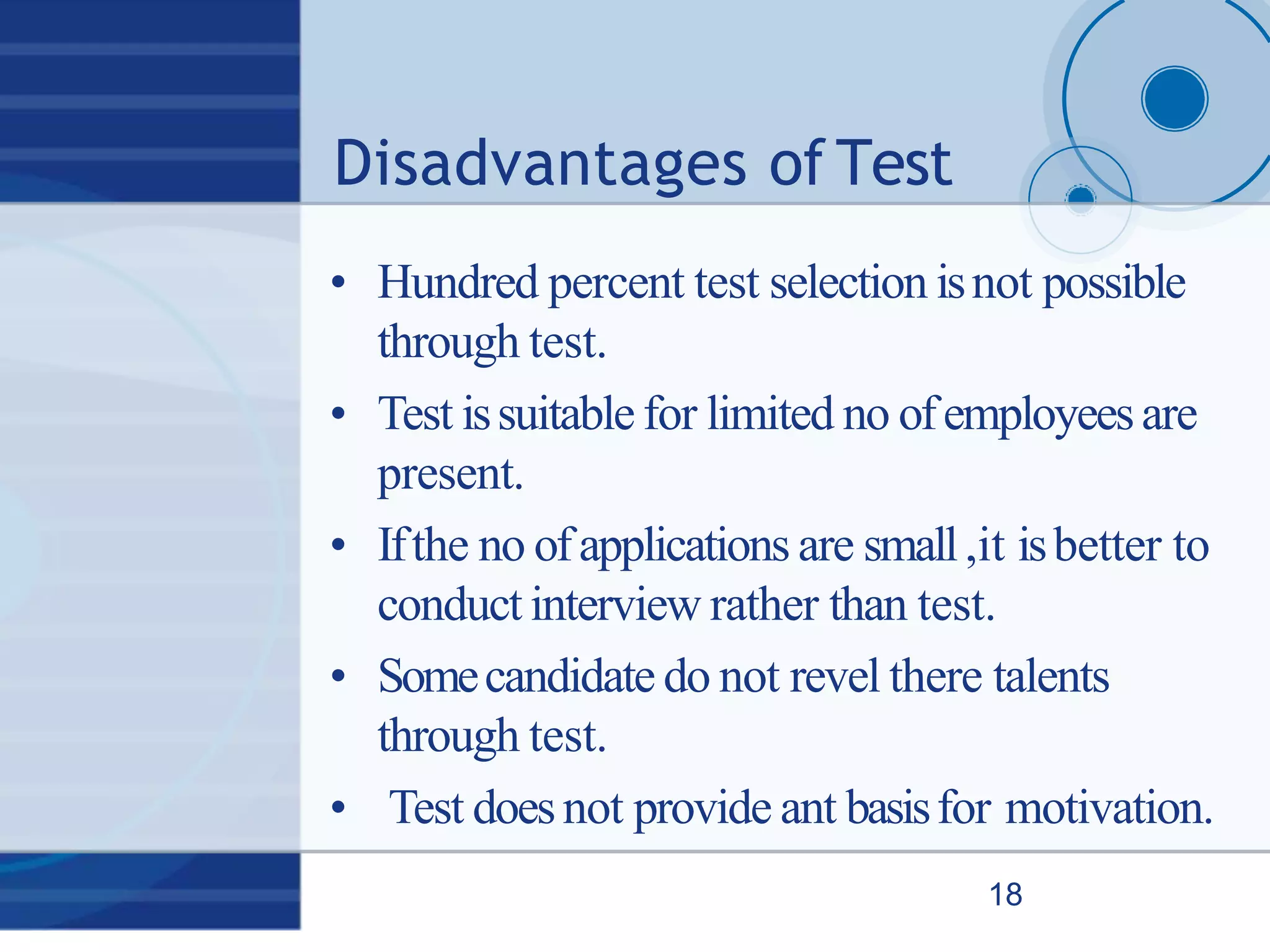 Disadvantages of Test
18
• Hundred percent test selection isnot possible
through test.
• Test issuitable for limited no ofemployeesare
present.
• Ifthe no ofapplications are small,it isbetter to
conduct interview rather than test.
• Somecandidate do not revel there talents
through test.
• Test doesnot provide ant basisfor motivation.
 