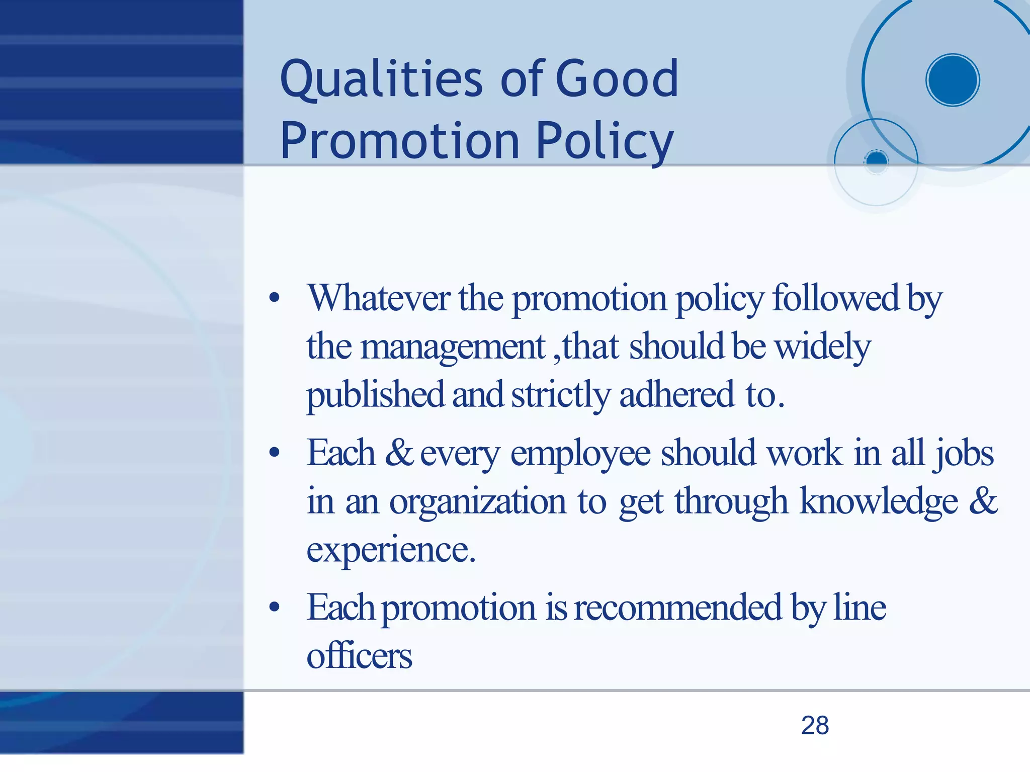 Qualities of Good
Promotion Policy
28
• Whatever the promotion policyfollowedby
the management,that shouldbe widely
publishedandstrictly adhered to.
• Each &every employee should work in all jobs
in an organization to get through knowledge &
experience.
• Eachpromotion isrecommended byline
officers
 