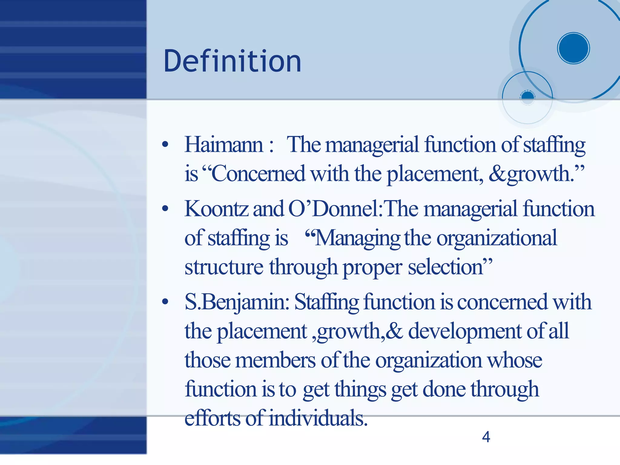 Definition
4
• Haimann : Themanagerialfunction ofstaffing
is“Concerned with the placement, &growth.”
• KoontzandO’Donnel:The managerialfunction
of staffing is “Managingthe organizational
structure through proper selection”
• S.Benjamin:Staffingfunctionisconcerned with
the placement ,growth,& development ofall
those members ofthe organization whose
function isto get thingsget done through
efforts of individuals.
 