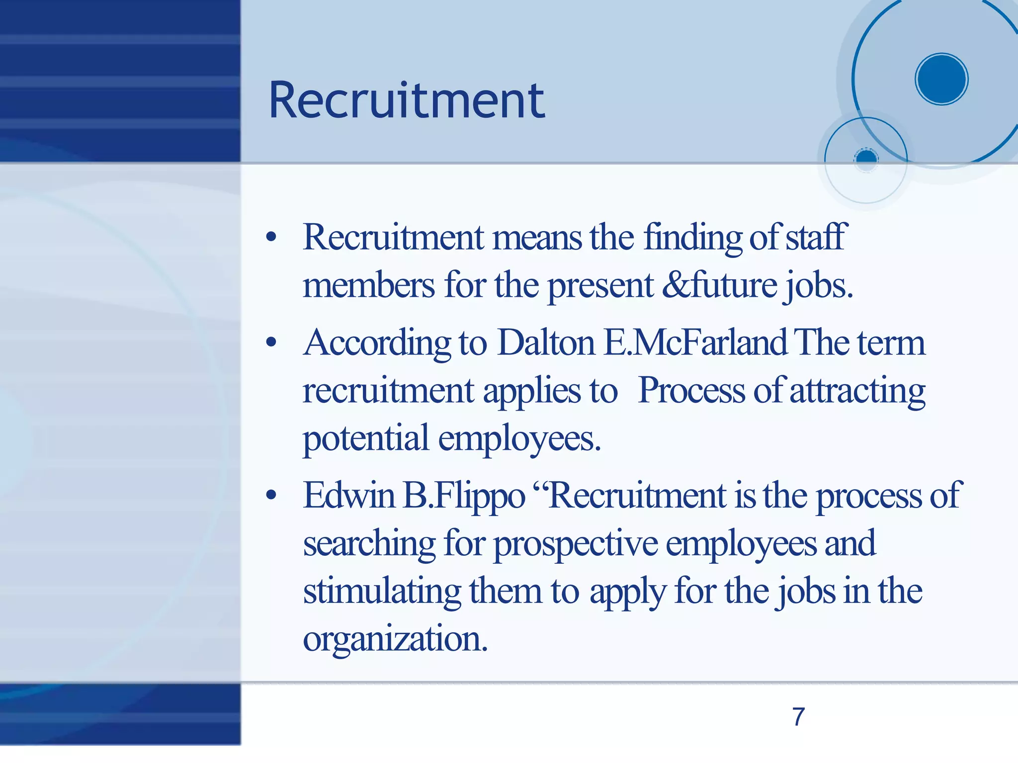 Recruitment
7
• Recruitment meansthe findingofstaff
members for the present &future jobs.
• Accordingto Dalton E.McFarlandTheterm
recruitment applies to Process ofattracting
potential employees.
• EdwinB.Flippo“Recruitment isthe processof
searchingfor prospective employeesand
stimulating them to applyfor the jobsin the
organization.
 