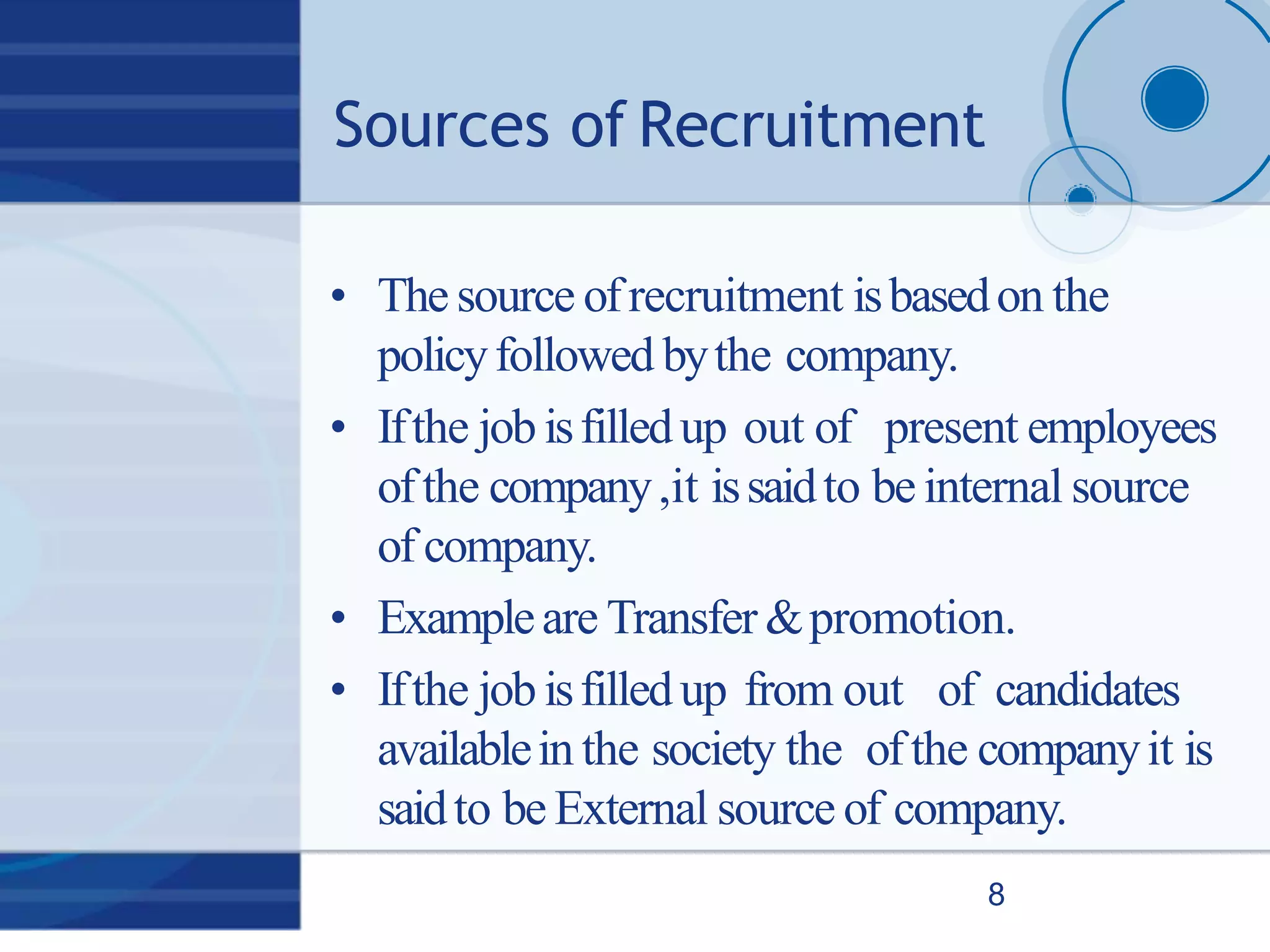 Sources of Recruitment
8
• The source ofrecruitment isbasedon the
policyfollowed bythe company.
• Ifthe job isfilledup out of present employees
ofthe company,it issaidto be internal source
of company.
• Exampleare Transfer &promotion.
• Ifthe job isfilledup from out of candidates
availablein the society the ofthe companyit is
saidto be External source of company.
 