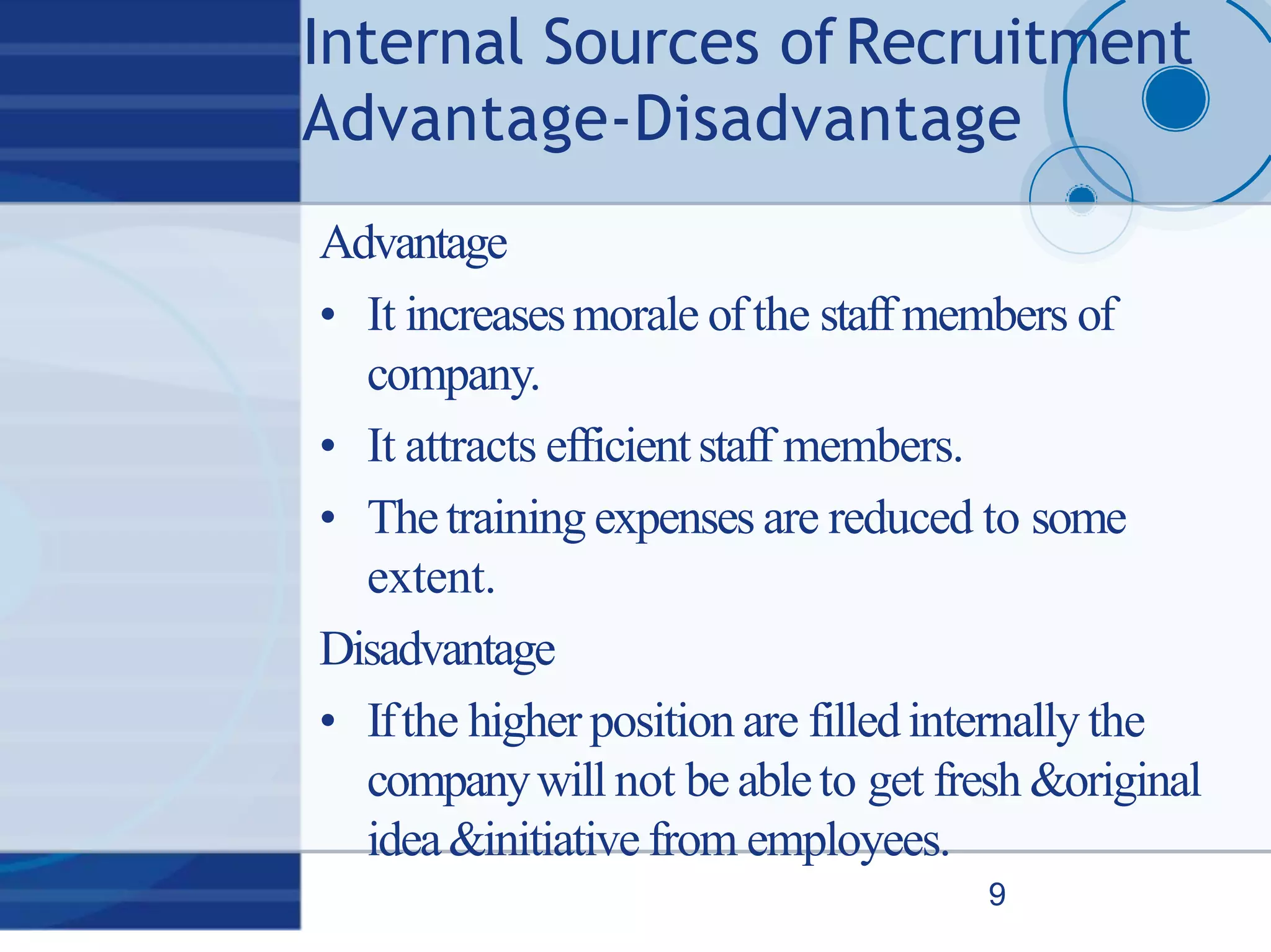 Internal Sources ofRecruitment
Advantage‐Disadvantage
9
Advantage
• It increasesmorale ofthe staffmembers of
company.
• It attracts efficientstaff members.
• Thetraining expenses are reduced to some
extent.
Disadvantage
• Ifthe higher position are filledinternally the
companywill not be ableto get fresh &original
idea&initiative from employees.
 