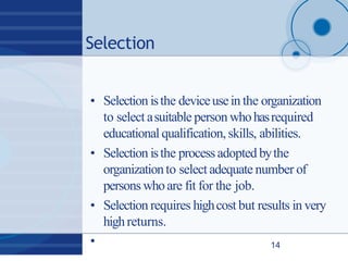 Selection
• Selection isthe deviceusein the organization
to select asuitable person whohasrequired
educational qualification, skills, abilities.
• Selection isthe processadopted bythe
organizationto select adequate number of
persons whoare fit for the job.
• Selection requires highcost but results in very
highreturns.
• 14
 