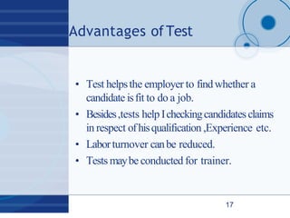 Advantages ofTest
17
• Test helpsthe employer to findwhether a
candidate isfit to do a job.
• Besides,tests help Icheckingcandidatesclaims
in respect ofhisqualification ,Experience etc.
• Laborturnover canbe reduced.
• Tests maybe conducted for trainer.
 