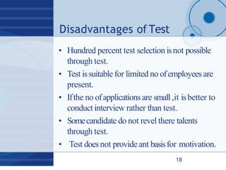 Disadvantages of Test
18
• Hundred percent test selection isnot possible
through test.
• Test issuitable for limited no ofemployeesare
present.
• Ifthe no ofapplications are small,it isbetter to
conduct interview rather than test.
• Somecandidate do not revel there talents
through test.
• Test doesnot provide ant basisfor motivation.
 