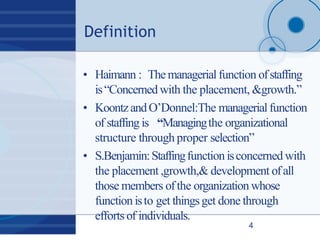 Definition
4
• Haimann : Themanagerialfunction ofstaffing
is“Concerned with the placement, &growth.”
• KoontzandO’Donnel:The managerialfunction
of staffing is “Managingthe organizational
structure through proper selection”
• S.Benjamin:Staffingfunctionisconcerned with
the placement ,growth,& development ofall
those members ofthe organization whose
function isto get thingsget done through
efforts of individuals.
 