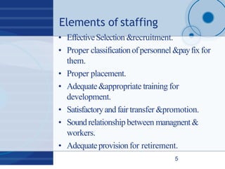 Elements of staffing
5
• EffectiveSelection &recruitment.
• Proper classificationofpersonnel &payfixfor
them.
• Proper placement.
• Adequate&appropriate training for
development.
• Satisfactoryandfair transfer &promotion.
• Soundrelationship between managnent&
workers.
• Adequateprovisionfor retirement.
 