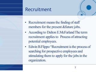 Recruitment
7
• Recruitment meansthe findingofstaff
members for the present &future jobs.
• Accordingto Dalton E.McFarlandTheterm
recruitment applies to Process ofattracting
potential employees.
• EdwinB.Flippo“Recruitment isthe processof
searchingfor prospective employeesand
stimulating them to applyfor the jobsin the
organization.
 