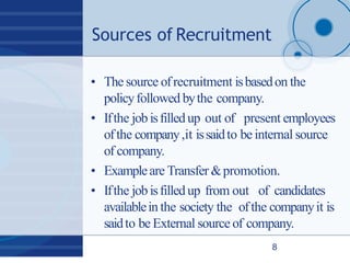 Sources of Recruitment
8
• The source ofrecruitment isbasedon the
policyfollowed bythe company.
• Ifthe job isfilledup out of present employees
ofthe company,it issaidto be internal source
of company.
• Exampleare Transfer &promotion.
• Ifthe job isfilledup from out of candidates
availablein the society the ofthe companyit is
saidto be External source of company.
 