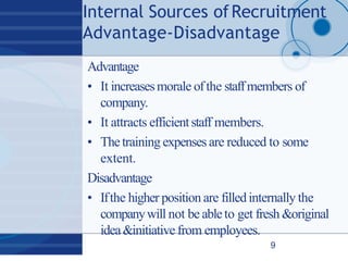 Internal Sources ofRecruitment
Advantage‐Disadvantage
9
Advantage
• It increasesmorale ofthe staffmembers of
company.
• It attracts efficientstaff members.
• Thetraining expenses are reduced to some
extent.
Disadvantage
• Ifthe higher position are filledinternally the
companywill not be ableto get fresh &original
idea&initiative from employees.
 