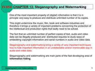 IV054 CHAPTER 13: Steganography and Watermarking
One of the most important property of (digital) information is that it is in
principle very easy to produce and distribute unlimited number of its copies.
This might undermine the music, film, book and software industries and
therefore it brings a variety of important problems concerning the protection of
the intellectual and production rights that badly need to be solved.
The fact that an unlimited number of perfect copies of text, audio and video
data can be illegally produced and distributed requires to study ways of
embedding copyright information and serial numbers in audio and video data.
Steganography and watermarking bring a variety of very important techniques
how to hide important information in an undetectable and/or irremovable way in
audio and video data.
Steganography and watermarking are main parts of the fast developing area of
information hiding.

Steganography and Watermarking

1

 