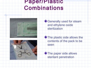 Paper/Plastic
Combinations
Generally used for steam
and ethylene oxide
sterilization
The plastic side allows the
contents of the pack to be
seen
The paper side allows
sterilant penetration
 