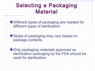 Selecting a Packaging
Material
Different types of packaging are needed for
different types of sterilization
Styles of packaging may vary based on
package contents
Only packaging materials approved as
sterilization packaging by the FDA should be
used for sterilization
 