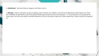b. Adulthood - Very few failures happen and failure rate is
c. Old age - Failure rate goes up due to ageing, wear and tear, etc. Follow a normal curve distribution (See Figure xx). Here
the reliability of operation is up to the period shown by the area of the curve beyond t = T. The procedure is to compute for
mean wear-out time and obtain standard deviation (S) from the data of wear-out. After obtaining, Z value could be computed
as:
 