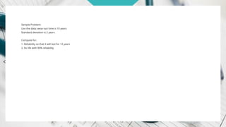 Sample Problem:
Use the data: wear-out time is 10 years
Standard deviation is 2 years
Compute for:
1. Reliability so that it will last for 12 years
2. Its life with 90% reliability
 