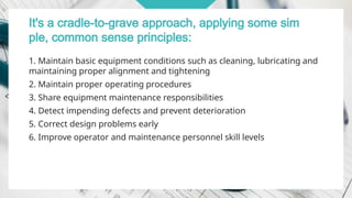 It's a cradle-to-grave approach, applying some sim
ple, common sense principles:
1. Maintain basic equipment conditions such as cleaning, lubricating and
maintaining proper alignment and tightening
2. Maintain proper operating procedures
3. Share equipment maintenance responsibilities
4. Detect impending defects and prevent deterioration
5. Correct design problems early
6. Improve operator and maintenance personnel skill levels
 