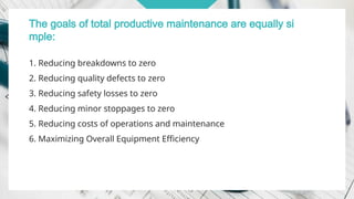 The goals of total productive maintenance are equally si
mple:
1. Reducing breakdowns to zero
2. Reducing quality defects to zero
3. Reducing safety losses to zero
4. Reducing minor stoppages to zero
5. Reducing costs of operations and maintenance
6. Maximizing Overall Equipment Efficiency
 