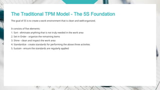 The Traditional TPM Model - The 5S Foundation
The goal of 5S is to create a work environment that is clean and well-organized.
It consists of five elements:
1. Sort - eliminate anything that is not truly needed in the work area
2. Set in Order - organize the remaining items
3. Shine - clean and inspect the work area
4. Standardize - create standards for performing the above three activities
5. Sustain - ensure the standards are regularly applied
 