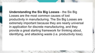 Understanding the Six Big Losses - the Six Big
Losses are the most common causes of lost
productivity in manufacturing. The Six Big Losses are
extremely important because they are nearly universal
in application for discrete manufacturing, and they
provide a great starting framework for thinking about,
identifying, and attacking waste (i.e. productivity loss).
 