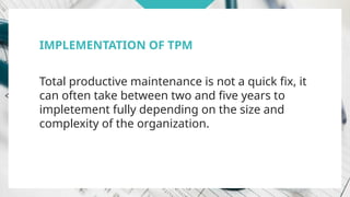 IMPLEMENTATION OF TPM
Total productive maintenance is not a quick fix, it
can often take between two and five years to
impletement fully depending on the size and
complexity of the organization.
 