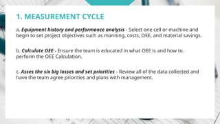 1. MEASUREMENT CYCLE
a. Equipment history and performance analysis - Select one cell or machine and
begin to set project objectives such as manning, costs, OEE, and material savings.
b. Calculate OEE - Ensure the team is educated in what OEE is and how to.
perform the OEE Calculation.
c. Asses the six big losses and set priorities - Review all of the data collected and
have the team agree priorities and plans with management.
 