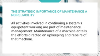 THE STRATEGIC IMPORTANCE OF MAINTENANCE A
ND RELIABILITY
All activities involved in continuing a system's
equipotent working are part of maintenance
management. Maintenance of a machine entails
the efforts directed on upkeeping and repairs of
that machine.
 